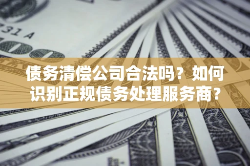 武汉债务清偿公司合法吗？如何识别正规债务处理服务商？