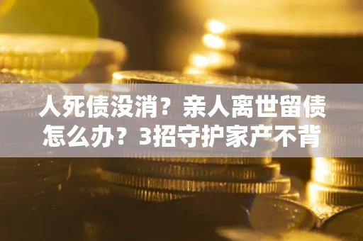 武汉人死债没消？亲人离世留债怎么办？3招守护家产不背锅