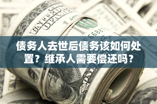 武汉债务人去世后债务该如何处置？继承人需要偿还吗？
