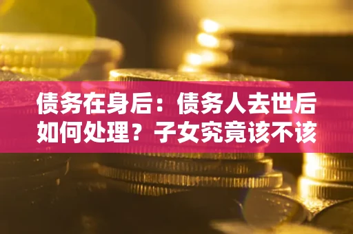 武汉债务在身后：债务人去世后如何处理？子女究竟该不该还钱？