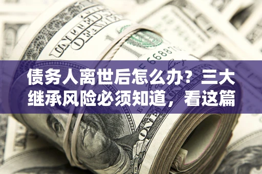 武汉债务人离世后怎么办？三大继承风险必须知道，看这篇就够了