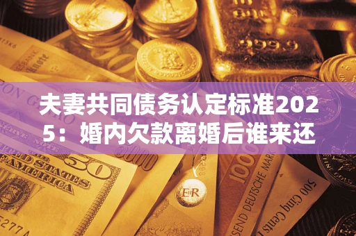 武汉夫妻共同债务认定标准2025：婚内欠款离婚后谁来还？