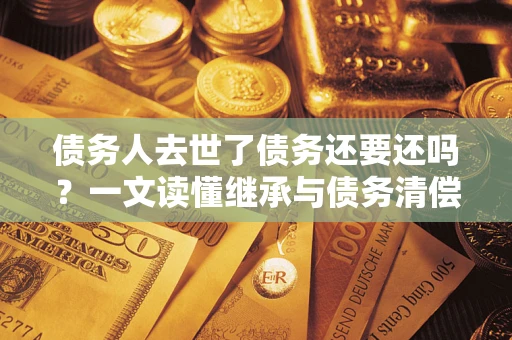 武汉债务人去世了债务还要还吗？一文读懂继承与债务清偿