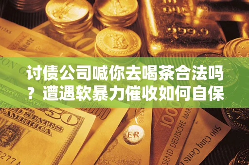 武汉讨债公司喊你去喝茶合法吗？遭遇软暴力催收如何自保？